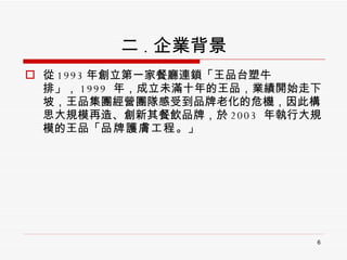 二 . 企業背景 從 1993 年創立第一家餐廳連鎖「王品台塑牛排」， 1999  年，成立未滿十年的王品，業績開始走下坡，王品集團經營團隊感受到品牌老化的危機，因此構思大規模再造、創新其餐飲品牌，於 2003  年執行大規模的王品「 品牌護膚工程 。」 