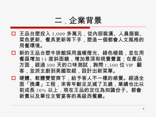 二 . 企業背景 王品台塑投入 3,000 多萬元，從內部裝潢、人員服裝、菜色更新、餐具更新等下手，塑造一個都會人文風格的用餐環境。 新的王品台塑牛排館採用溫暖燈光、綠色植栽，並在用餐區增加 15 度斜面鏡，增加景深和視覺豐富；在產品方面，經過 300 天的口味測試，詢問 1,500 位 VIP  顧客，並派主廚到美國取經，設計出新菜單。 硬體、軟體雙管齊下，給予客人不一樣的感覺。經過全面「換膚」工程，來客年齡足足減了五歲，業績也比以前成長 20% 以上，現在王品的定位為知識份子、都會新貴以及單位主管宴客的高級西餐廳。 