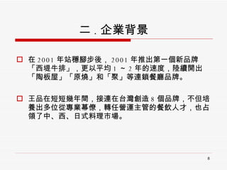二 . 企業背景 在 2001 年站穩腳步後， 2001 年推出第一個新品牌「西堤牛排」，更以平均 1 ～ 2 年的速度，陸續開出「陶板屋」「原燒」和「聚」等連鎖餐廳品牌。 王品在短短幾年間，接連在台灣創造 8 個品牌，不但培養出多位從專業幕僚，轉任營運主管的餐飲人才，也占領了中、西、日式料理市場。 