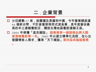 二 . 企業背景 分店總數 47 家，版圖遍及美國和中國，今年營業額直逼 46 億新台幣，不計麥當勞等西式速食業，是年度營收最高的本土連鎖餐飲店，穩居台灣地區餐飲連鎖王座。 2004 年榮獲「遠見雜誌」  服務業第一線服務品牌大調查連鎖餐飲第一名 。 2005 年以建立標準化流程，從心出發關懷客人需求，獲得「天下雜誌」 第四屆卓越服務獎。 