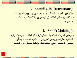 1.  تقديم التعليمات  (  Instructions ): هنا يخبر المرشد الطالب بانه عليه ان يستجيب لمثيرات باستخدام وسائل الاتصال البصري والتحدث بصوت مسموع . 2.  النمذجة  (  Molding  ): يعرض المرشد استجابات سلوكية امام الطالب ، بحيث يقوم الطالب بتقليدها ويمكن تعريض الطالب لنماذج حية أو مصورة تشتمل على استجابات مؤكدة ليتمكن من تعلمها . 