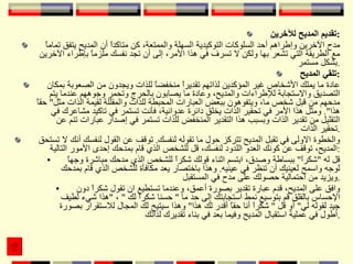 تقديم المديح للآخرين : مدح الآخرين وإطراهم أحد السلوكات التوكيدية السهلة والممتعة، كن متاكداً أن المديح يتفق تماماً مع الطريقة التي تشعر بها ولكن لا تسرف في هذا الأمر، إلى أن تجد نفسك ملزماً بإطراء الآخرين بشكل مستمر . تلقي المديح : عادة ما يملك الأشخاص غير المؤكدين لذاتهم تقديراً منخفضاً للذات ويجدون من الصعوبة بمكان التصديق والاستجابة للإطراءات والمديح، وعادة ما يصابون بالحرج وتحمر وجوههم عندما يتم مدحهم من قبل شخص ما، ويتفوهون ببعض العبارات المحبطة للذات والمقللة لقيمة الذات مثل "  حقاً هذا ".  ومثل هذا الأمر في تحقير الذات يخلق دائرة عدوانية، فأنت تستمر في تاكيد مشاعرك في التقليل من تقدير الذات وبسبب هذا التقدير المنخفض للذات تستمر في إصدار عبارات تنم عن تحقير الذات . والخطوة الاولى في تقبل المديح تتركز حول ما تقوله لنفسك .  توقف عن القول لنفسك أنك لا تستحق المديح، توقف عن كونك العدو اللدود لنفسك، قل للشخص الذي قام بمدحك إحدى الأمور التالية : قل له  " شكراً "  ببساطة وصدق، ابتسم اثناء قولك شكراً للشخص الذي مدحك مباشرة وجهاً لوجه واسمح لعينيك أن تنظر في عينيه .  وهذا باختصار يعد مكافأة للشخص الذي قام بمدحك ويزيد من احتمالية حصولك على مدح في المستقبل . وافق على المديح، قدم عبارة تقدير بصورة أعمق، وعندما تستطيع ان تقول شكراً دون الإحساس بالقلق قم بتوسيع نمط استجابتك إلى حد ما  "  حسنا شكراً لك  "  ،  " هذا شيء لطيف جيد لقوله لي "  أو قل  "  شكراً أنا حقاً أقدر لك هذا "  وهذا سيتيح لك المجال للاستقرار بصورة أطول في عملية استقبال المديح وفيما بعد في بناء تقديرك لذاتك . 