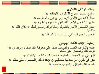 سادساً :  تلقي الشكوى : استمع بصدر مفتوح للشكوى والانتقاد اسأل الشخص الآخر لتوضيح أي شيء لم تفهمه اظهر للشخص الآخر أنك تفهم مشاعره وافكاره اخبر الشخص الآخر بافكارك ومشاعرك وبمسؤوليتك إذا كان ذلك مناسباً افحص الخطوات التي طرحت من كليكما سابعاً :  تؤكيد الذات الايجابي : انتبه لإشارات الجسد والتي تساعدك على معرفة أنك مستاء وتريد أن تؤكد ذلك وتحصل على حقك قرر أي من الحوادث الخارجية سبب لك مشاعر الاستياء فكر في طرق من خلالها تستطيع أن تؤكد ذاتك والحصول على حقك خذ موقفك المؤازر باسلوب مناسب 