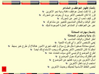 ثامناً :  إظهار العواطف و المشاعر : قرر إذا كنت تحمل عواطف دافئة ودية نحو الآخرين قرر إذا كان الشخص الآخر يريد أن يعرف عن شعورك قرر كيف تحب أن تعبر عن شعورك اختر الوقت والمكان المناسبين للتعبير عن مشاعرك عبر عن العواطف أو المشاعر الحارة الموجودة لديك تاسعاً :  مهارات المحادثة : أ )  بداية واستمرار المحادثة : اختر المكان والوقت المناسب حي الشخص الآخر  (  أي قدم له التحية ) اصنع محادثة صغيرة مثل طرح سؤال  (  كيف تجري الامور هناك؟ )  أو طرح خبر بسيط . احكم إذا كان الشخص الآخر يصغي لك ويحب الاستماع لك ايضاً اطرح الموضوع الرئيسي الذي سوف تتحدث عنه قدم افكارك ومشاعرك حول الموضوع اسأل الآخرين عن ردود فعلهم عن الموضوع استجب لردود فعل الآخرين لخص النقاط الأساسية لحديثك وحديث الآخرين 