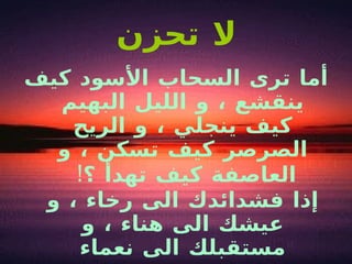 لا تحزن أما ترى السحاب الأسود كيف ينقشع ، و الليل البهيم كيف ينجلي ، و الريح الصرصر كيف تسكن ، و العاصفة كيف تهدأ ؟ !  إذا فشدائدك الى رخاء ، و عيشك الى هناء ، و مستقبلك الى نعماء 