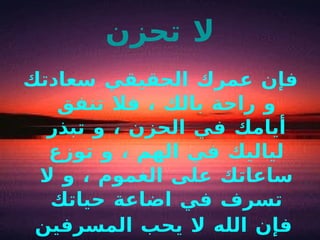 لا تحزن فإن عمرك الحقيقي سعادتك و راحة بالك ، فلا تنفق أيامك في الحزن ، و تبذر لياليك في الهم ، و توزع ساعاتك على الغموم ، و لا تسرف في اضاعة حياتك فإن الله لا يحب المسرفين   