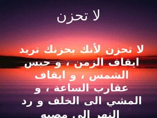 لا تحزن لا تحزن لأنك بحزنك تريد ايقاف الزمن ، و حبس الشمس ، و ايقاف عقارب الساعة ، و المشي الى الخلف و رد النهر الى مصبه   