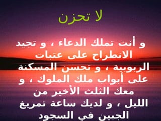 لا تحزن و أنت تملك الدعاء ، و تجيد الانطراح على عتبات الربوبية ، و تحسن المسكنة على أبواب ملك الملوك ، و معك الثلث الأخير من الليل ، و لديك ساعة تمريغ الجبين في السجود 