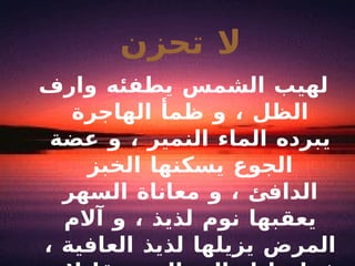 لا تحزن لهيب الشمس يطفئه وارف الظل ، و ظمأ الهاجرة يبرده الماء النمير ، و عضة الجوع يسكنها الخبز الدافئ ، و معاناة السهر يعقبها نوم لذيذ ، و آلام المرض يزيلها لذيذ العافية ، فما عليك الى الصبر قليلا و الانتظار لحظة 