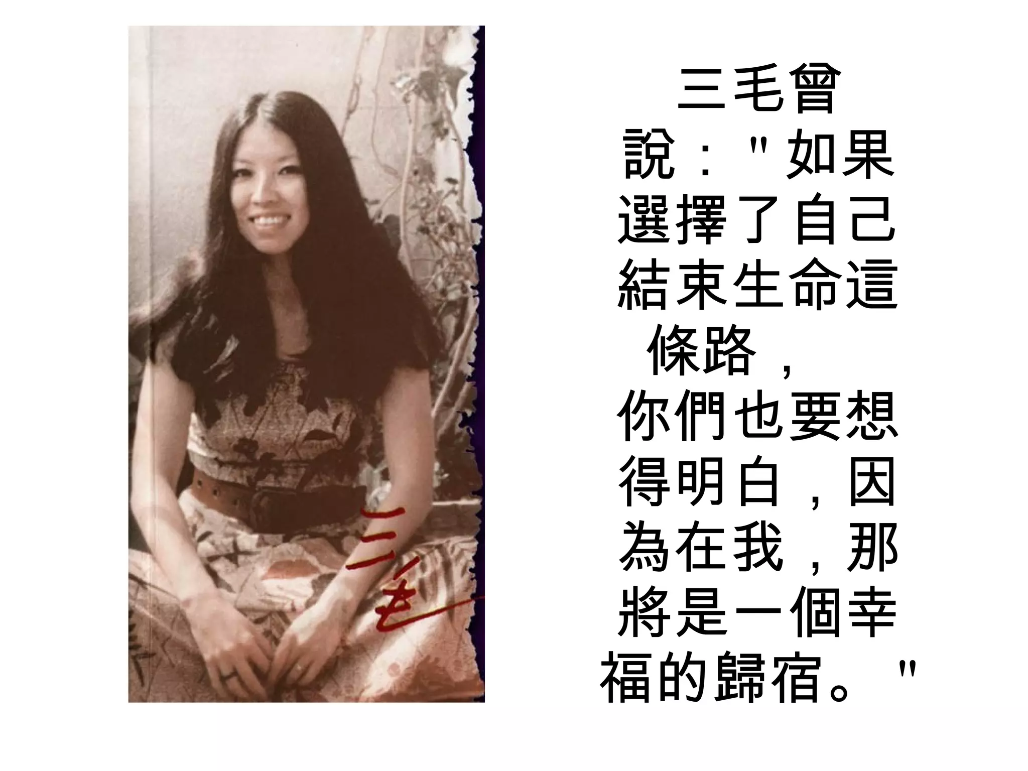 三毛曾說： " 如果選擇了自己結束生命這條路，  你們也要想得明白，因為在我，那將是一個幸福的歸宿。 "  