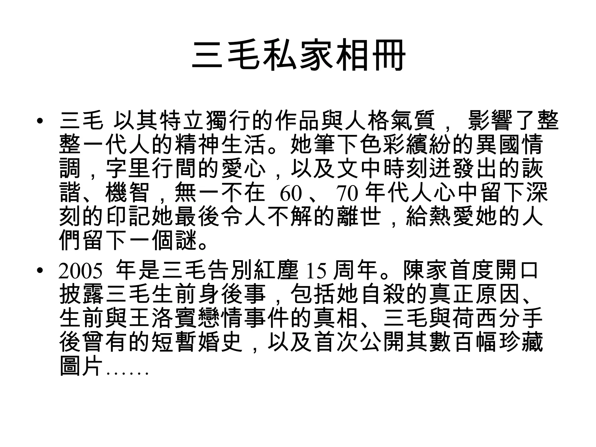 三毛私家相冊 三毛 以其特立獨行的作品與人格氣質， 影響了整整一代人的精神生活。她筆下色彩繽紛的異國情調，字里行間的愛心，以及文中時刻迸發出的詼諧、機智，無一不在  60 、 70 年代人心中留下深刻的印記她最後令人不解的離世，給熱愛她的人們留下一個謎。  2005  年是三毛告別紅塵 15 周年。陳家首度開口披露三毛生前身後事，包括她自殺的真正原因、生前與王洛賓戀情事件的真相、三毛與荷西分手後曾有的短暫婚史，以及首次公開其數百幅珍藏圖片……  