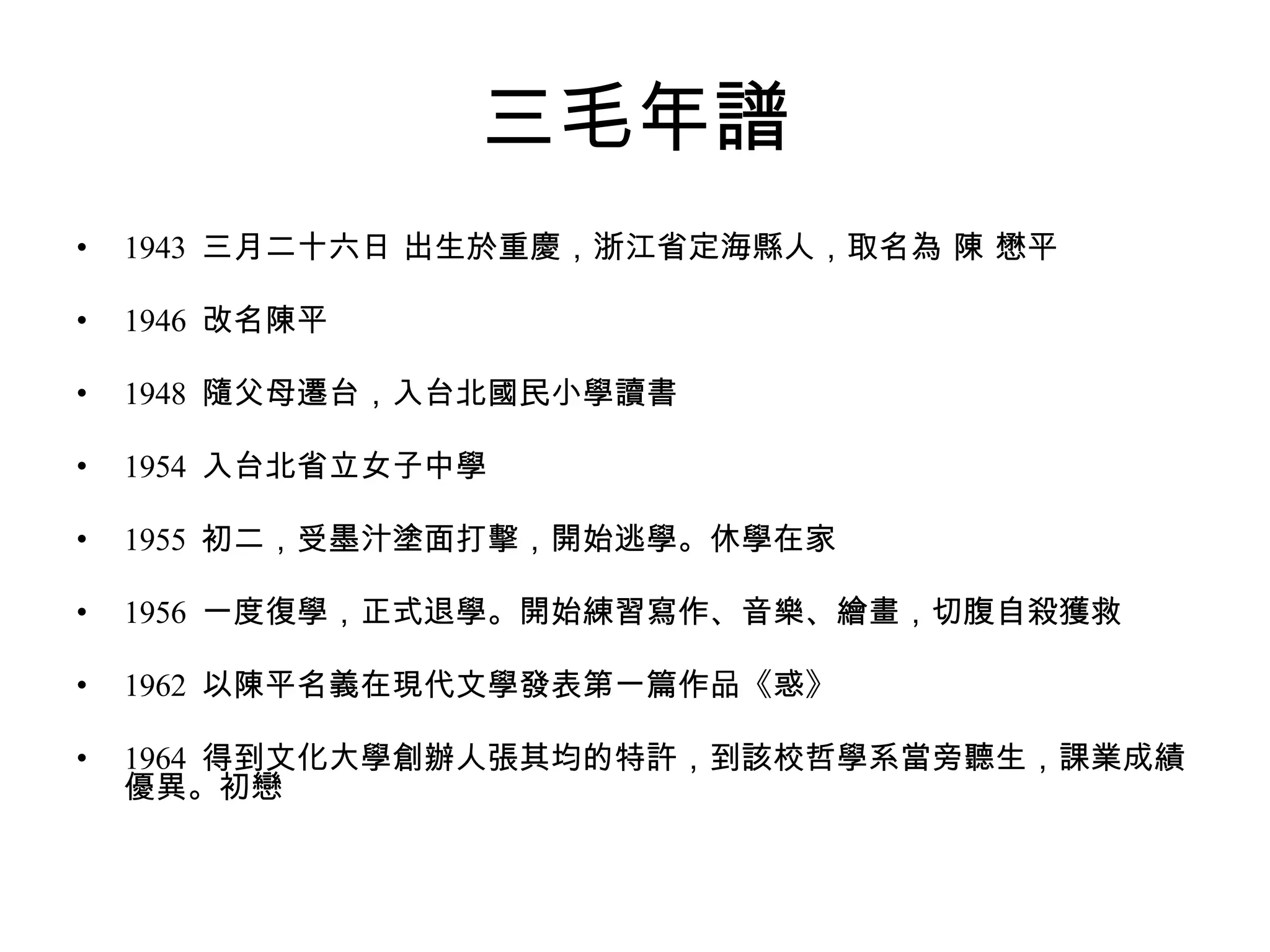 三毛年譜 1943  三月二十六日 出生於重慶，浙江省定海縣人，取名為 陳 懋平  1946  改名陳平  1948  隨父母遷台，入台北國民小學讀書  1954  入台北省立女子中學  1955  初二，受墨汁塗面打擊，開始逃學。休學在家  1956  一度復學，正式退學。開始練習寫作、音樂、繪畫，切腹自殺獲救  1962  以陳平名義在現代文學發表第一篇作品《惑》  1964  得到文化大學創辦人張其均的特許，到該校哲學系當旁聽生，課業成績優異。初戀 