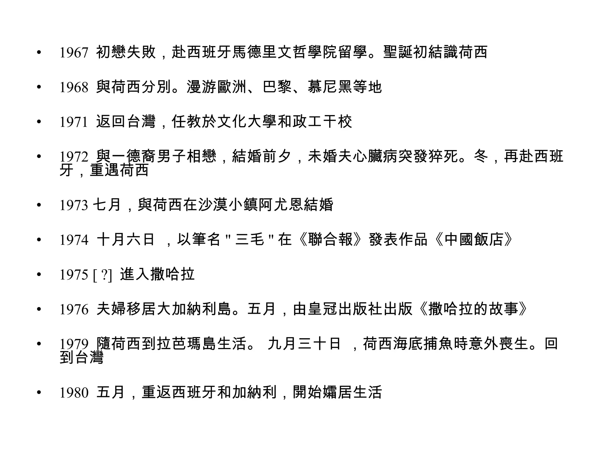 1967  初戀失敗，赴西班牙馬德里文哲學院留學。聖誕初結識荷西  1968  與荷西分別。漫游歐洲、巴黎、慕尼黑等地  1971  返回台灣，任教於文化大學和政工干校  1972  與一德裔男子相戀，結婚前夕，未婚夫心臟病突發猝死。冬，再赴西班牙，重遇荷西  1973 七月，與荷西在沙漠小鎮阿尤恩結婚  1974  十月六日 ，以筆名 " 三毛 " 在《聯合報》發表作品《中國飯店》  1975 [ ?]  進入撒哈拉  1976  夫婦移居大加納利島。五月，由皇冠出版社出版《撒哈拉的故事》  1979  隨荷西到拉芭瑪島生活。 九月三十日 ，荷西海底捕魚時意外喪生。回到台灣  1980  五月，重返西班牙和加納利，開始孀居生活  