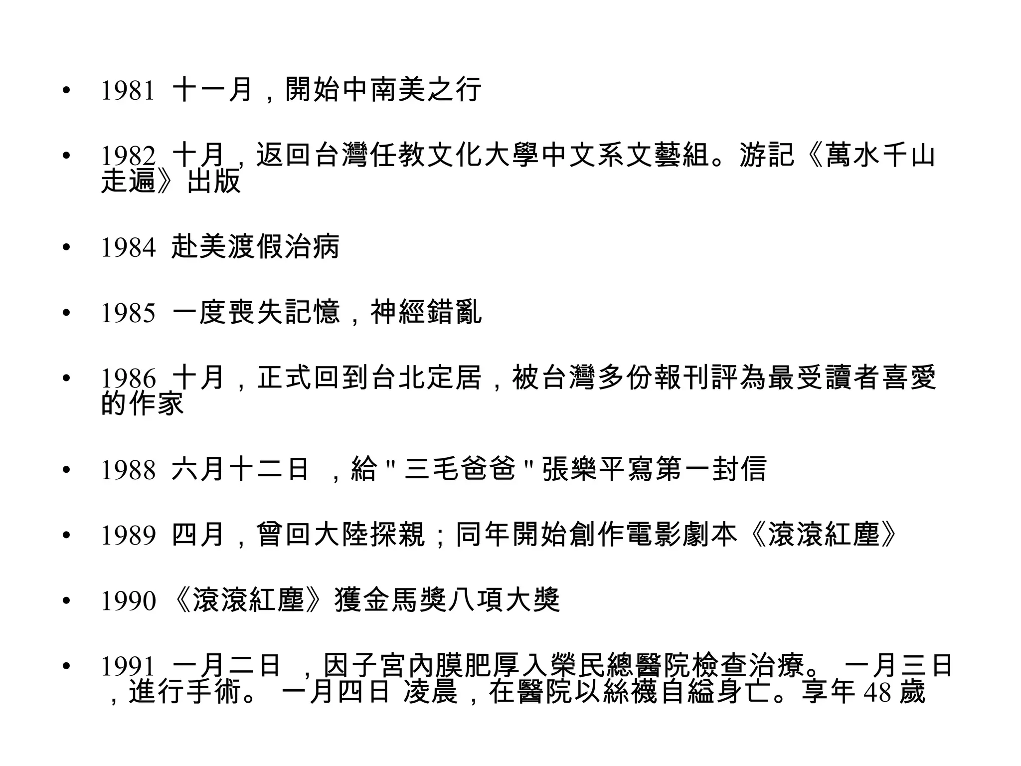 1981  十一月，開始中南美之行  1982  十月，返回台灣任教文化大學中文系文藝組。游記《萬水千山走遍》出版  1984  赴美渡假治病  1985  一度喪失記憶，神經錯亂  1986  十月，正式回到台北定居，被台灣多份報刊評為最受讀者喜愛的作家  1988  六月十二日 ，給 " 三毛爸爸 " 張樂平寫第一封信  1989  四月，曾回大陸探親；同年開始創作電影劇本《滾滾紅塵》  1990 《滾滾紅塵》獲金馬獎八項大獎  1991  一月二日 ，因子宮內膜肥厚入榮民總醫院檢查治療。 一月三日 ，進行手術。 一月四日 凌晨，在醫院以絲襪自縊身亡。享年 48 歲  