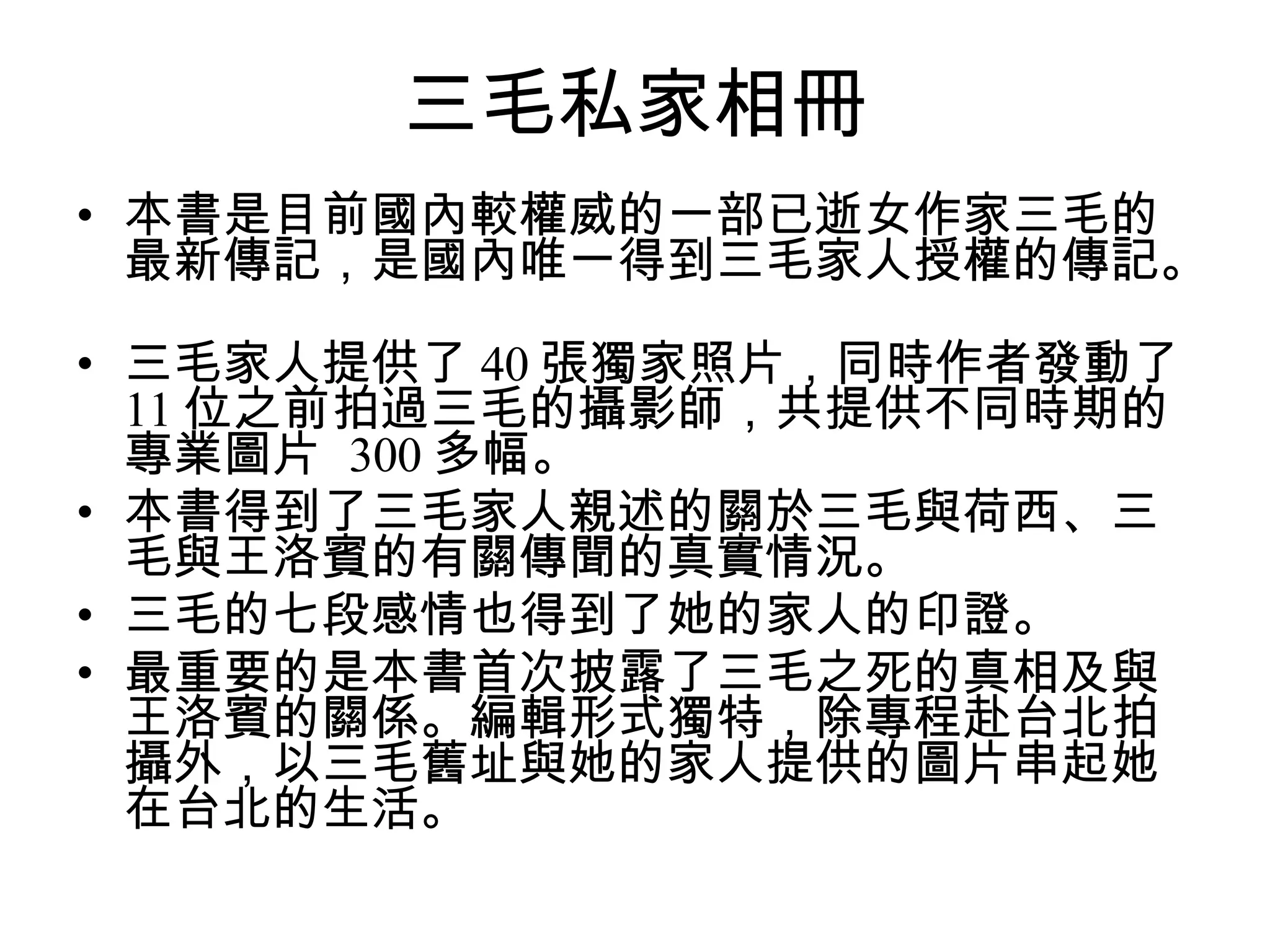 三毛私家相冊 本書是目前國內較權威的一部已逝女作家三毛的最新傳記，是國內唯一得到三毛家人授權的傳記。  三毛家人提供了 40 張獨家照片，同時作者發動了 11 位之前拍過三毛的攝影師，共提供不同時期的專業圖片  300 多幅。  本書得到了三毛家人親述的關於三毛與荷西、三毛與王洛賓的有關傳聞的真實情況。  三毛的七段感情也得到了她的家人的印證。  最重要的是本書首次披露了三毛之死的真相及與王洛賓的關係。編輯形式獨特，除專程赴台北拍攝外，以三毛舊址與她的家人提供的圖片串起她在台北的生活。  