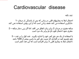 Cardiovascular  disease چند نکته : 1-  احتمال ابتلا به بیماریهای قلبی در زنانی که پس از یائسگی از درمان جایگزین استفاده می کنند نصف زنانی است که از این روش استفاده نمی کنند . 2 –  سکته مغزی در مردان  2  برابر زنان اتفاق می افتد .  اما اگر زنی دچار سکته مغزی شود احتمال فوت او دو برابر یک مرد است . 3 –  با استفاده از یک متر دور کمر خود را اندازه بگیرید  .  عدد اول را بر عدد دوم تقسیم کنید در افرادی که نسبت دور کمر به باسن بیشتر از  88%  باشد احتمال ابتلا به بیماری قلبی  3  برابر افرادی است که این عدد کمتر است . 