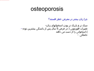 osteoporosis چرا زنان بیشتر در معرض خطر هستند؟ سبک تر و باریک تر بودن استخوانهای زنان تغییرات هورمونی  (  در عرض  5  سال پس از یائسگی بیشترین توده استخوانی را از دست می دهند ). حاملگی  