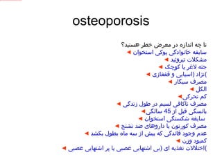 osteoporosis تا چه اندازه در معرض خطر هستید؟ ◄   سابقه خانوادگی پوکی استخوان ◄   مشکلات تیروئید ◄   جثه لاغر یا کوچک ◄   نژاد  ( اسیایی و قفقازی ) ◄   مصرف سیگار ◄   الکل ◄ کم تحرکی ◄   مصرف ناکافی لسیم در طول زندگی ◄ یائسگی قبل از  45  سالگی ◄   سابقه شکستگی استخوان   ◄   مصرف کورتون یا داروهای ضد تشنج ◄   عدم وجود قائدگی که بیش از سه ماه بطول بکشد ◄   کمبود وزن ◄   اختلالات تغذیه ای  ( بی اشتهایی عصبی یا پر اشتهایی عصبی ) 