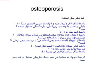osteoporosis خود آزمایی پوکی استخوان : 1 –  آیا شما اسکلت لاغر و کوچک دارید و یا نژاد شما آسیایی یا قفقازی است؟ 2 –  آیا یکی از اعضای خانواده تان در بزرگسالی دچار شکستگی استخوان شده است ؟ 3 –  آیا شما یائسه شده اید ؟ 4 –  آیا شما به مقدار زیاد از داروهای تیروئید استفاده می کنید و یا شما از داروهای گلوکوکورتیکوئید برای بیش از  3  ماه استفاده می کنید؟ 5-  آیا شما از داروهای کاهنده سیستم ایمنی استفاده می کنید و یا تحت شیمی درمانی هستید؟ 6 –  آیا رژیم غذایی شما از حاوی لبنیات و کلسیم اندکی است؟ 7 –  شما شما فعالیت بدنی مناسبی ندارید؟ 8 –  آیا شما سیگار می کشید ویا الکل می نوشید؟ اگر تعداد جوابهای بله شما زیاد می باشد احتمال خطر پوکی استخوان در شما زیادتر است؟ 