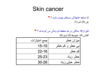 Skin cancer ◄   آیا سابقه خانوادگی سرطان پوست دارید ؟ بلی  (5)  خیر  (1) ◄   قبل از  18  سالگی در چه منطقه ای زندگی می کرده اید ؟ آفتابی  (4)  متوسط  (3)  ابری  (2) میزان خطر جمع امتیازات بی خطر و کم خطر 15-10 کم خطر 22-16 خطر زیاد 25-23 خطر خیلی زیاد 30-26 