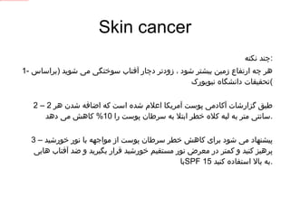 Skin cancer چند نکته : 1-  هر چه ارتفاع زمین بیشتر شود ، زودتر دچار آفتاب سوختگی می شوید  ( براساس تحقیقات دانشگاه نیویورک ) 2 –  طبق گزارشات آکادمی پوست آمریکا اعلام شده است که اضافه شدن هر  2  سانتی متر به لبه کلاه خطر ابتلا به سرطان پوست را  10%  کاهش می دهد . 3 –  پیشنهاد می شود برای کاهش خطر سرطان پوست از مواجهه با نور خورشید پرهیز کنید و کمتر در معرض نور مستقیم خورشید قرار بگیرید و ضد آفتاب هایی با  SPF  15  به بالا استفاده کنید . 