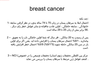 breast cancer چند نکته : 1-  احتمال ابتلا به سرطان پستان در زنان  70  تا  74  ساله بدون در نظر گرفتن سابقه خانوادگی ، سابقه حاملگی ، اولین عادت ماهیانه و سایر عوامل خطر زای دیگر ،  56  برابر بیش از زنان  25  تا  29  ساله است . 2 –  پس از رسیدن به  20  سالگی ، هر سال که شما اولین حاملگی تان را به تعویق بیاندازید ،  9/1%  احتمال سرطان پستان را افزایش داده اید .  یعنی اگر برای اولین بار در سن  25  سالگی حامله شوید  (5*9/1%) 5/9%  احتمال خطر افزایش یافته است . 3 –  NCI  ( مرکز بین اللمللی تحقیقات ژنوم انسان  )  تحقیقات وسیعی را در خصوص کشف عوامل ژنی مرتبط با سرطان پستان را بررسی می نماید .  