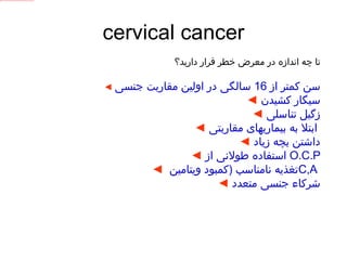 cervical cancer تا چه اندازه در معرض خطر قرار دارید؟ ◄   سن کمتر از  16  سالگی در اولین مقاربت جنسی ◄   سیگار کشیدن ◄   زگیل تناسلی ◄   ابتلا به بیماریهای مقاربتی   ◄   داشتن بچه زیاد ◄   استفاده طولانی از   O.C.P ◄   تغذیه نامناسب  ( کمبود ویتامین  C,A   ◄   شرکاء جنسی متعدد 