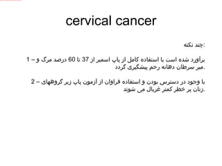cervical cancer چند نکته : 1 –  برآورد شده است با استفاده کامل از پاپ اسمیر از  37  تا  60  درصد مرگ و میر سرطان دهانه رحم پیشگیری گردد . 2 –  با وجود در دسترس بودن و استفاده فراوان از آزمون پاپ زیر گروههای زنان پر خطر کمتر غربال می شوند  . 