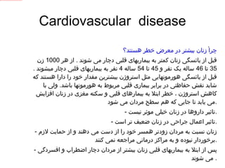 Cardiovascular  disease چرا زنان بیشتر در معرض خطر هستند؟ قبل از یائسگی زنان کمتر به بیماریهای قلبی دچار می شوند  .  از هر  1000  زن  35  تا  46  ساله یک نفر و  45  تا  54  ساله  4  نفر به بیماریهای قلبی دچار میشوند  .  قبل از یائسگی هورمونهایی مثل استروژن بیشترین مقدار خود را دارا هستند که شاید نقش حفاظتی در برابر بیماری قلبی مربوط به هورمونها باشد .  ولی با کاهش استروژن ، خطر ابتلا به بیمارهای قلبی و سکته مغزی در زنان افزایش می یابد تا جایی که هم سطح مردان می شود . -  تاثیر داروها در زنان خیلی موثر نیست . -  تاثیر اعمال جراحی در زنان ضعیف تر است . -  زنان نسبت به مردان زودتر همسر خود را از دست می دهند و از حمایت لازم برخوردار نبوده و به مراکز درمانی مراجعه نمی کنند . -  پس از ابتلا به بیماریهای قلبی زنان بیشتر از مردان دچار اضطراب و افسردگی می شوند .  . 