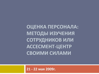 ОЦЕНКА ПЕРСОНАЛА:
МЕТОДЫ ИЗУЧЕНИЯ
СОТРУДНИКОВ ИЛИ
АССЕСМЕНТ-ЦЕНТР
СВОИМИ СИЛАМИ

21 - 22 мая 2009г.
 