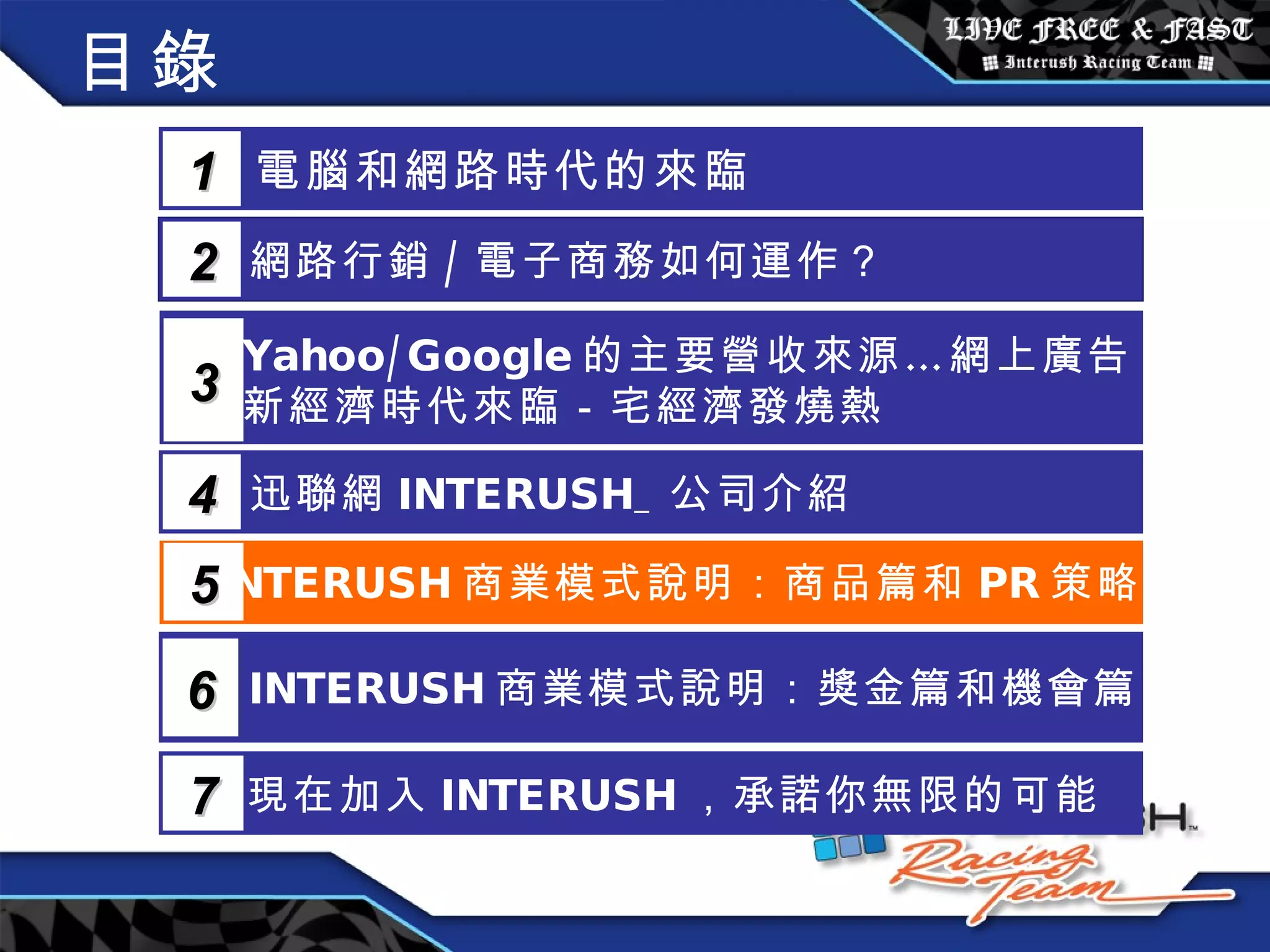 目錄 電腦和網路時代的來臨 1 網路行銷 / 電子商務如何運作？  2 Yahoo/Google 的主要營收來源…網上廣告 新經濟時代來臨－宅經濟發燒熱 3 5 INTERUSH 商業模式說明：商品篇和 PR 策略篇 迅聯網 INTERUSH_ 公司介紹 4 INTERUSH 商業模式說明：獎金篇和機會篇 6 現在加入 INTERUSH ，承諾你無限的可能 7 