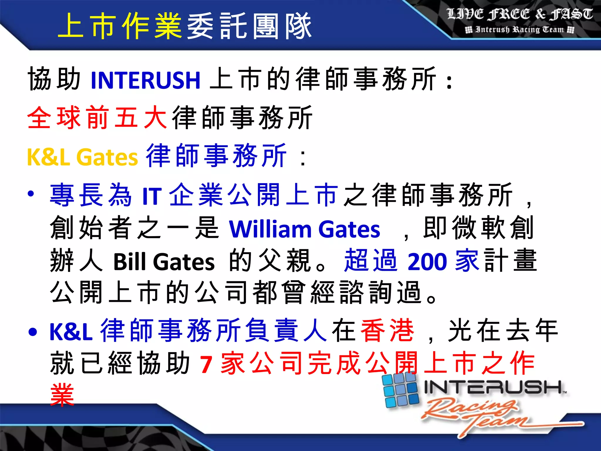 上市作業 委託團隊 協助 INTERUSH 上市的律師事務所 : 全球前五大 律師事務所 K&L Gates 律師事務所 ： 專長為 IT 企業公開上市 之律師事務所，創始者之一是 William Gates   ，即微軟創辦人 Bill Gates  的父親。 超過 200 家 計畫公開上市的公司都曾經諮詢過。 K&L 律師事務所負責人 在 香港 ，光在去年就已經協助 7 家公司完成公開上市之作業 