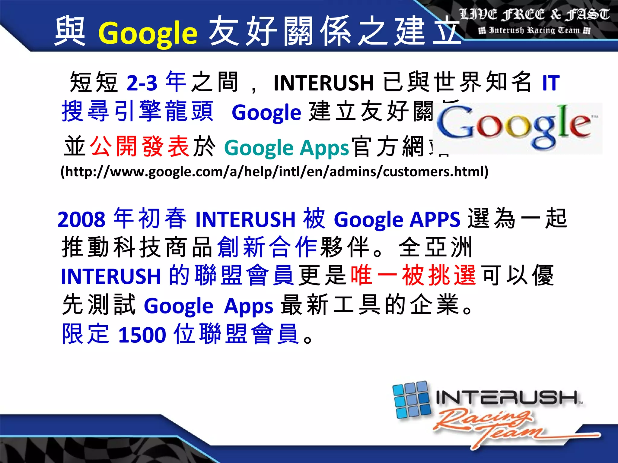 與 Google 友好關係之建立  短短 2-3 年 之間， INTERUSH 已與世界知名 IT 搜尋引擎龍頭   Google 建立友好關係 並 公開發表 於 Google Apps 官方 網站 (http://www.google.com/a/help/intl/en/admins/customers.html) 2008 年 初春 INTERUSH 被 Google APPS 選為一起推動科技商品 創新合作 夥伴。全亞洲 INTERUSH 的聯盟會員 更是 唯一被挑選 可以優先測試 Google   Apps 最新工具的企業。  限定 1500 位聯盟會員 。 