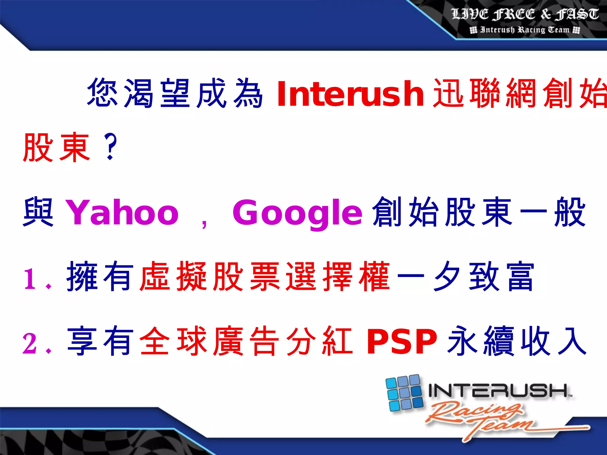 您渴望成為 Interush 迅聯網創始股東 ? 與 Yahoo ， Google 創始股東一般 1. 擁有 虛擬股票選擇權 一夕致富 2. 享有 全球廣告分紅 PSP 永續收入 