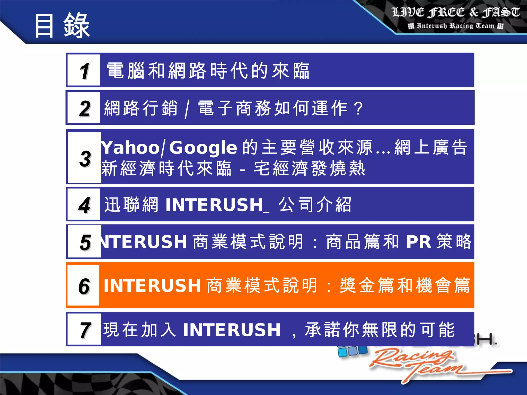 目錄 電腦和網路時代的來臨 1 網路行銷 / 電子商務如何運作？  2 Yahoo/Google 的主要營收來源…網上廣告 新經濟時代來臨－宅經濟發燒熱 3 5 INTERUSH 商業模式說明：商品篇和 PR 策略篇 迅聯網 INTERUSH_ 公司介紹 4 INTERUSH 商業模式說明：獎金篇和機會篇 6 現在加入 INTERUSH ，承諾你無限的可能 7 