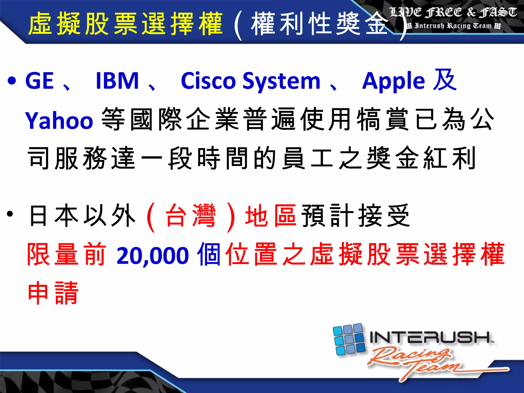 虛擬股票選擇權 ( 權利性獎金 ) GE 、 IBM 、 Cisco System 、 Apple 及 Yahoo 等國際企業普遍使用犒賞已為公司服務達一段時間的員工之獎金紅利 日本以外 ( 台灣 ) 地區 預計接受 限量前 20,000 個 位置之虛擬股票選擇權申請 
