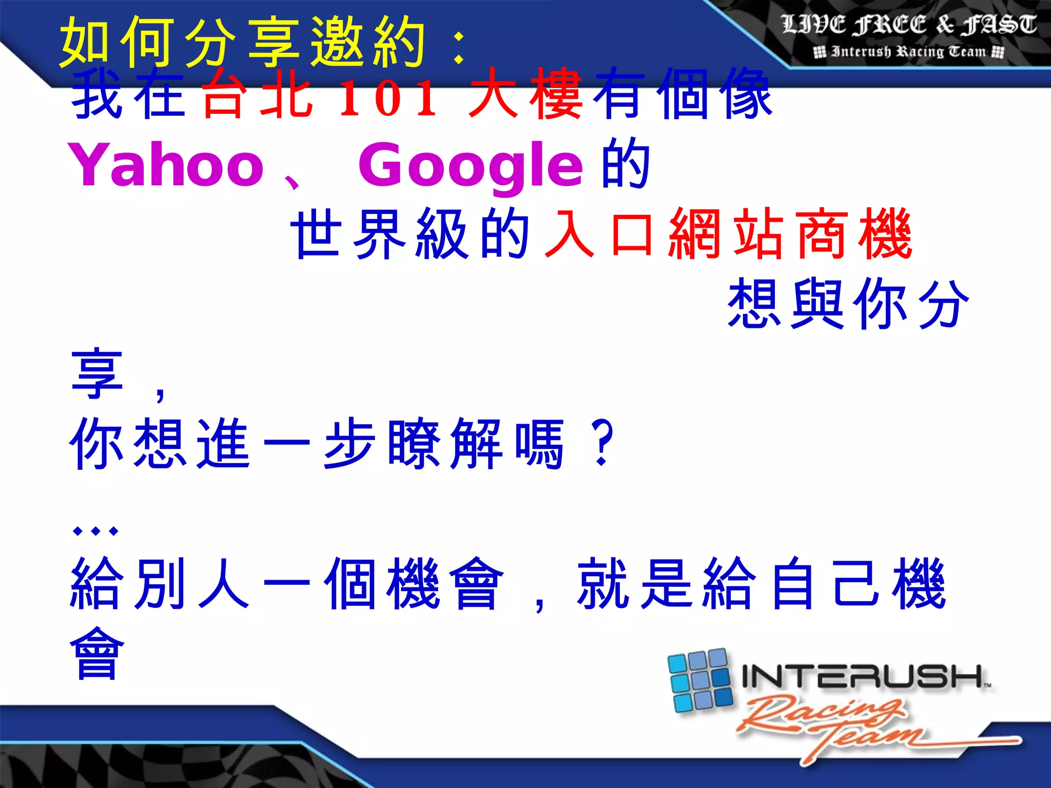 我在 台北 101 大樓 有個像 Yahoo 、 Google 的  世界級的 入口網站商機  想與你分享， 你想進一步瞭解嗎 ?  … 給別人一個機會，就是給自己機會 如何分享邀約 : 