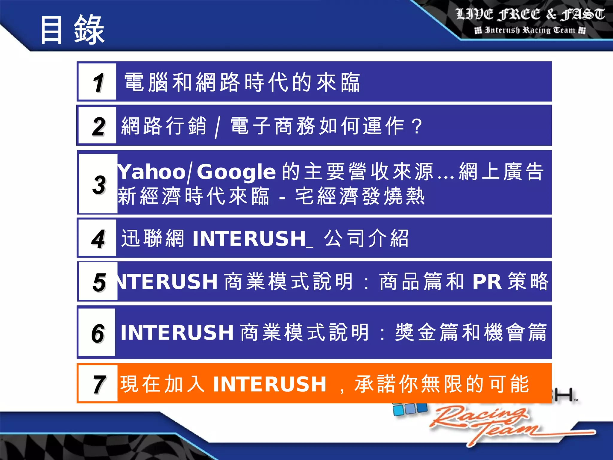 目錄 電腦和網路時代的來臨 1 網路行銷 / 電子商務如何運作？  2 Yahoo/Google 的主要營收來源…網上廣告 新經濟時代來臨－宅經濟發燒熱 3 5 INTERUSH 商業模式說明：商品篇和 PR 策略篇 迅聯網 INTERUSH_ 公司介紹 4 INTERUSH 商業模式說明：獎金篇和機會篇 6 現在加入 INTERUSH ，承諾你無限的可能 7 