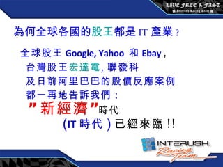 為何全球各國的 股王 都是 IT 產業 ? 全球股王 Google, Yahoo  和 Ebay   , 台灣股王 宏達電 , 聯發科 及日前阿里巴巴的股價反應案例 都一再地告訴我們： ” 新經濟” 時代 ( IT 時代 ) 已經來臨 !! 