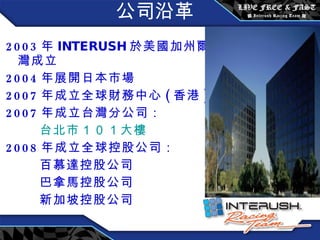 公司沿革 2003 年 INTERUSH 於 美國加州爾灣成立 2004 年展開日本市場 2007 年成立全球財務中心 ( 香港 ) 2007 年成立台灣分公司： 台北市 １０１ 大樓 2008 年成立全球控股公司： 百慕達控股公司 巴拿馬控股公司 新加坡控股公司 