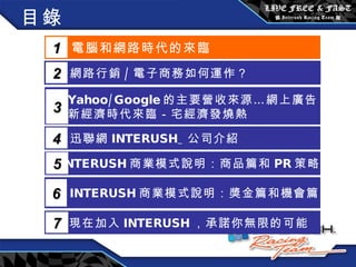 目錄 電腦和網路時代的來臨 1 網路行銷 / 電子商務如何運作？  2 Yahoo/Google 的主要營收來源…網上廣告 新經濟時代來臨－宅經濟發燒熱 3 5 INTERUSH 商業模式說明：商品篇和 PR 策略篇 迅聯網 INTERUSH_ 公司介紹 4 INTERUSH 商業模式說明：獎金篇和機會篇 6 現在加入 INTERUSH ，承諾你無限的可能 7 