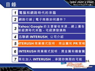 目錄 電腦和網路時代的來臨 1 網路行銷 / 電子商務如何運作？  2 Yahoo/Google 的主要營收來源…網上廣告 新經濟時代來臨－宅經濟發燒熱 3 5 INTERUSH 商業模式說明：商品篇和 PR 策略篇 迅聯網 INTERUSH_ 公司介紹 4 INTERUSH 商業模式說明：獎金篇和機會篇 6 現在加入 INTERUSH ，承諾你無限的可能 7 