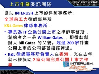 上市作業 委託團隊 協助 INTERUSH 上市的律師事務所 : 全球前五大 律師事務所 K&L Gates 律師事務所 ： 專長為 IT 企業公開上市 之律師事務所，創始者之一是 William Gates   ，即微軟創辦人 Bill Gates  的父親。 超過 200 家 計畫公開上市的公司都曾經諮詢過。 K&L 律師事務所負責人 在 香港 ，光在去年就已經協助 7 家公司完成公開上市之作業 