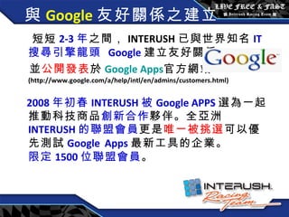與 Google 友好關係之建立  短短 2-3 年 之間， INTERUSH 已與世界知名 IT 搜尋引擎龍頭   Google 建立友好關係 並 公開發表 於 Google Apps 官方 網站 (http://www.google.com/a/help/intl/en/admins/customers.html) 2008 年 初春 INTERUSH 被 Google APPS 選為一起推動科技商品 創新合作 夥伴。全亞洲 INTERUSH 的聯盟會員 更是 唯一被挑選 可以優先測試 Google   Apps 最新工具的企業。  限定 1500 位聯盟會員 。 