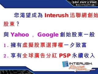 您渴望成為 Interush 迅聯網創始股東 ? 與 Yahoo ， Google 創始股東一般 1. 擁有 虛擬股票選擇權 一夕致富 2. 享有 全球廣告分紅 PSP 永續收入 