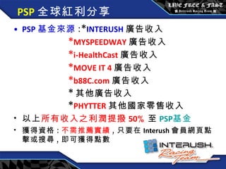 PSP 全球紅利分享 PSP 基金來源 :* INTERUSH 廣告收入 * MYSPEEDWAY 廣告收入 * i-HealthCast 廣告收入 * MOVE IT 4 廣告收入 * b88C.com 廣告收入 * 其他廣告收入 * PHYTTER 其他國家零售收入 以上 所有收入之利潤提撥 50 % 至 PSP 基金 獲得資格 : 不需推薦實績 , 只要在 Interush 會員網頁點擊或搜尋 , 即可獲得點數 