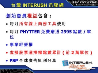 創始會員權益 / 每月 3600 元 創始會員 權益 包含 : 每月 所有線上商務工具 使用 每月 PHYTTER 免費贈送 2995 點數 / 單位 事業經營權 虛擬股票選擇權點數累計 ( 前 2 萬單位 ) PSP 全球廣告紅利分享 台灣 INTERUSH 迅聯網 