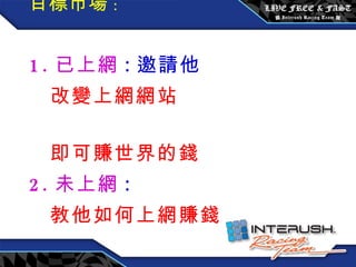 目標市場 : 1. 已上網 : 邀請他  改變上網網站  即可賺世界的錢 2. 未上網 : 教他如何上網賺錢 