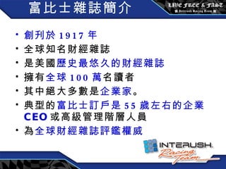 富比士雜誌簡介 創刋於 1917 年 全球知名財經雜誌 是美國 歷史最悠久的財經雜誌 擁有 全球 100 萬 名讀者 其中絕大多數是 企業家 。 典型的 富比士訂戶是 55 歲左右的企業 CEO 或高級管理階層人員 為 全球財經雜誌評鑑權威 