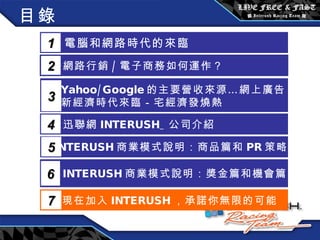 目錄 電腦和網路時代的來臨 1 網路行銷 / 電子商務如何運作？  2 Yahoo/Google 的主要營收來源…網上廣告 新經濟時代來臨－宅經濟發燒熱 3 5 INTERUSH 商業模式說明：商品篇和 PR 策略篇 迅聯網 INTERUSH_ 公司介紹 4 INTERUSH 商業模式說明：獎金篇和機會篇 6 現在加入 INTERUSH ，承諾你無限的可能 7 